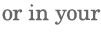 or in your