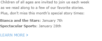 Children of all ages are invited to join us each week as we read along to a few of our favorite stories. Plus, don't miss this month's special story times: - Bianca and the Stars: January 7th - Spectacular Sports: January 28th - LEARN MORE