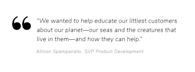 A"WE WANTED TO HELP EDUCATE OUR LITTLEST CUSTOMERS ABOUT OUR PLANET–OUR SEAS AND THE CREATURES THAT LIVE IN THEM-AND HOW THEY HELO."