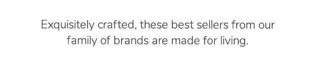 THESE BEST SELLERS FROM OUR FAMILY OF BRANDS ARE MADE FOR LIVING