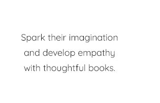 SPARK THEIR IMAGINATION AND DEVELOP EMPATHY WITH THOUGHTFUL BOOKS.