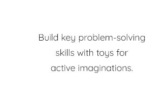 BUILD KEY PROBLEM-SOLVING SKILLS WITH TOYS FOR ACTIVE IMAGINATIONS.