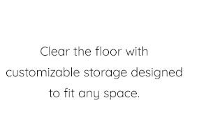 CLEAR THE FLOOR WITH CUSTOMIZABLE STORAGE DESIGNED TO FIT ANY SPACE.