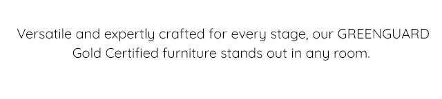 VERSATILE AND EXPERTLY CRAFTED FOR EVERY STAGE, OUR GREENGUARD GOLD CERTIFIED FURNITURE STANDS OUT IN ANY ROOM.