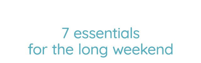 7 ESSENTIALS FOR THE LONG WEEKEND