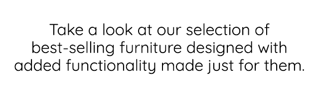 TAKE A LOOK AT OUR SELECTION OF BEST-SELLING FURNITURE DESIGNED WITH ADDED FUNCTIONALITY MADE JUST FOR THEM.