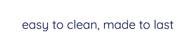 EASY TO CLEAN, MADE TO LAST