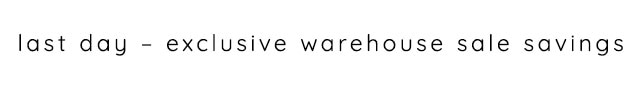 LAST DAY - EXCLUSIVE WAREHOUSE SALE SAVINGS