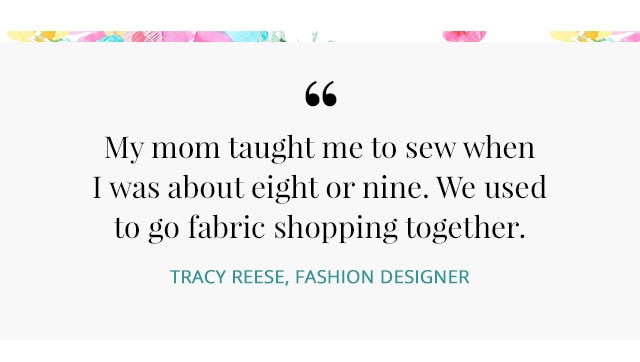 :MY MOM TAUGHT ME TO SEW WHEN I WAS ABOUT EIGHT OR NINE. WE USED TO GO FABRIC SHOPPING TOGETHER. –TRACY REESE, FASHION DESIGNER