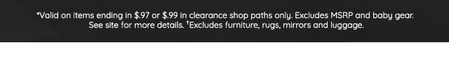 *VALID ON ITEMS ENDING IN $.97 OR $.99 IN CLEARANCE SHOP PATHS ONLY. EXCLUDES MSRP AND BABY GEAR. SEE SITE FOR MORE DETAILS. †EXCLUDES FURNITURE, RUGS, MIRRORS AND LUGGAGE.