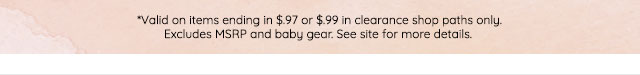 *VALID ON ITEMS ENDING IN $.97 OR $.99 IN CLEARANCE SHOP PATHS ONLY. EXCLUDES MSRP AND BABY GEAR. SEE SITE FOR MORE DETAILS.