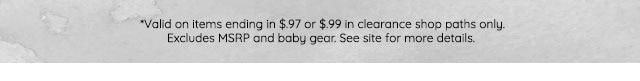 *VALID ON ITEMS ENDING IN $.97 OR $.97 IN CLEARANE SHOP PATHS ONLY. EXCLUDES MSRP ANDD BABY GEAR. SEE SITE FOR MORE DETAILS.