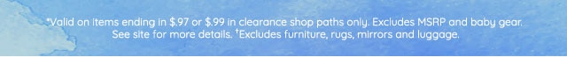 *VALID ON ITEMS ENDING IN $.97 OR $.99 IN CKERANCE SHOP PATHS ONLY. EXCLUDES MSRP AND BABY GEAR. SEE SITE FOR MORE DETAILS. †EXCLUDES FURNITURE, RUGS, MIRRORS AND LUGGAGE.