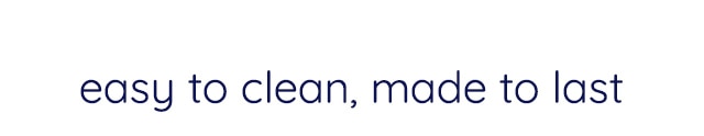EASY TO CLEAN, MADE TO LAST