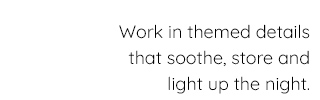 WORKED IN THEMED DETAILS THAT SOOTHE, STORE AND LIGHT UP IN THE NIGHT.