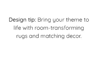 DESIGN TIP: BRING YOUR THEME TO LIFE WITH ROOM-TRANSFORMING RUGS AND MATCHING DECOR.