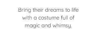 BRING THEIR DREAMS TO LIFE WITH A COSTUME FULL OF MAGIC AND WHIMSY.