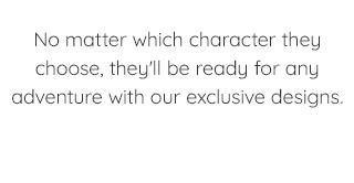 NO MATTER WHICH CHARACTER THEY CHOOSE, THEY'LL BE READY FOR ANY ADVENTURE WITH OUR EXCLUSIVE DESIGNS.