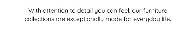 WITH ATTENTION TO DETAIL YOU CAN FEEL,OUR FURNITURE COLLECTIONS ARE EXCEPTIONALLY MADE FOR EVERYDAY LIFE.