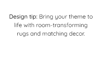 DESIGN TIP: BRING YOUR THEME TO LIFE WITH ROOM-TRANSFORMING RUGS AND MATCHING DECOR.