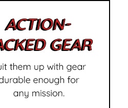 ACTION-PACKED GEAR - SUIT THEM UP GEAR DURABLE ENOUGH ANY MISSION.
