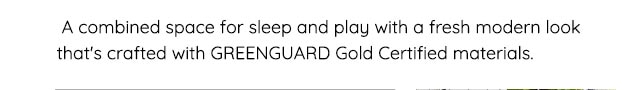 A COMBINED SPACE FOR SLEEP AND PLAY WITH A FRESH MODERN LOOK THAT'S CRAFTED WITH GREENGUARD GOLD CERTIFIED MATERIALS.