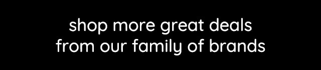 SHOP MORE GREAT DEALS FROM OUR FAMILY OF BRANDS