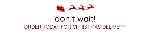 DON'T WAIT - ORDER TODAY FOR CHRISTMAS DELIVERY!