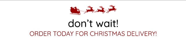 DON'T WAIT - ORDER TODAY FOR CHRISTMAS DELIVERY!