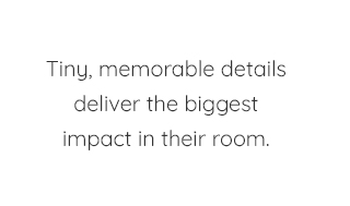 TINY, MEMORABLE DETAILS DELIVER THE BIGGEST IMPACT IN THEIR ROOM