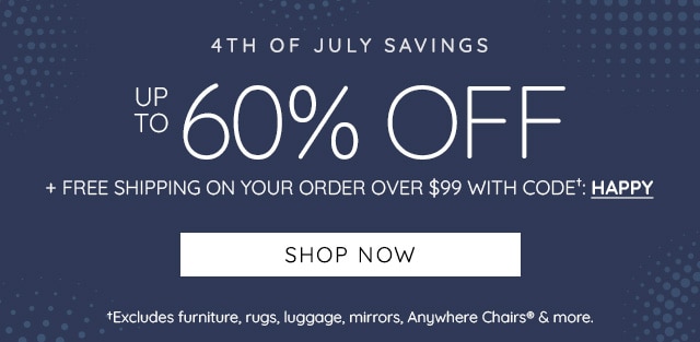 4TH OF JULY SAVINGS ey NOlas FREE SHIPPING ON YOUR ORDER OVER $99 WITH CODE": HAPPY SHOP NOW fExcludes furniture, rugs, luggage, mirrors, Anywhere Chairs more. 
