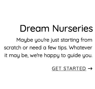 Dream Nurseries Maybe you're just starting from scratch or need a few tips. Whatever it may be, we're happy to guide you. GET STARTED 
