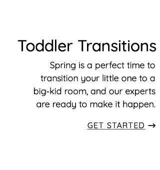 Toddler Transitions Spring is a perfect time to transition your little one to a big-kid room, and our experts are ready to make it happen. GET STARTED 