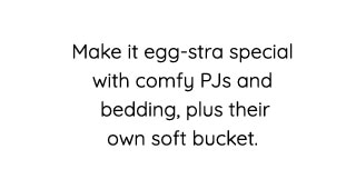 Make it egg-stra special with comfy PJs and bedding, plus their own soft bucket. 