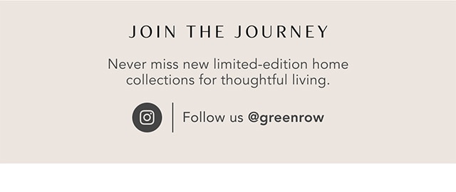JOIN THE JOURNEY Never miss new limited-edition home collections for thoughtful living. Follow us @greenrow 