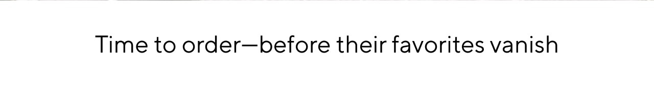 TIME TO ORDER - BEFORE THEIR FAVORITES VANISH