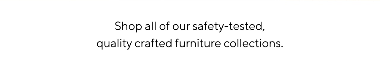 SHOP MORE OF OUR SAFETY-TESTED, QUALITY CRAFTED FURNITURE COLLECTIONS