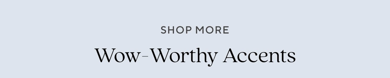 SHOP MORE WOW-WORTHY ACCENTS