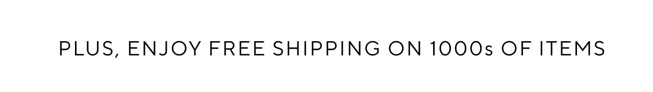 PLUS, ENJOY FREE SHIPPING ON 1OOOS OF ITEMS