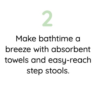 2 MAKE BATHTIME A BREEZE WITH ABSORBENT TOWELS AND EASY-REACH STEP STOOLS